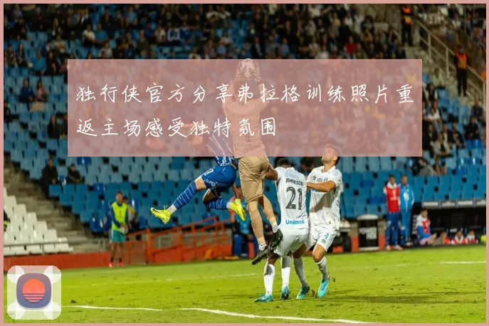 独行侠官方分享弗拉格训练照片重返主场感受独特氛围