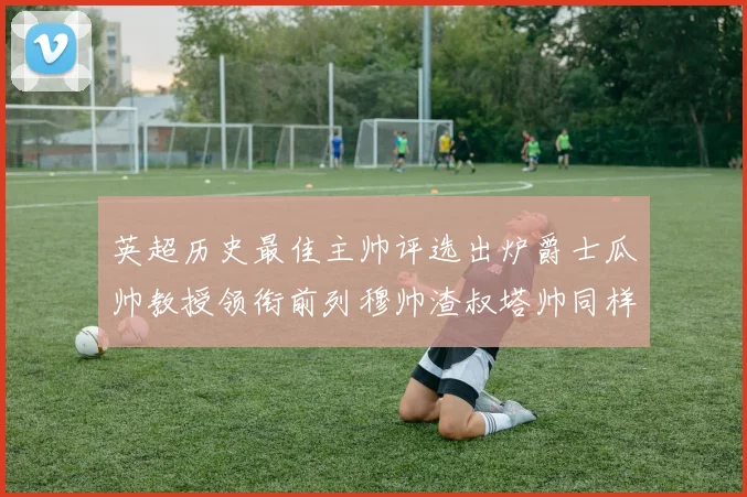 英超历史最佳主帅评选出炉爵士瓜帅教授领衔前列穆帅渣叔塔帅同样入围