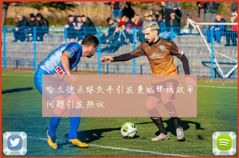 哈兰德点球失手引发曼城锋线效率问题引发热议
