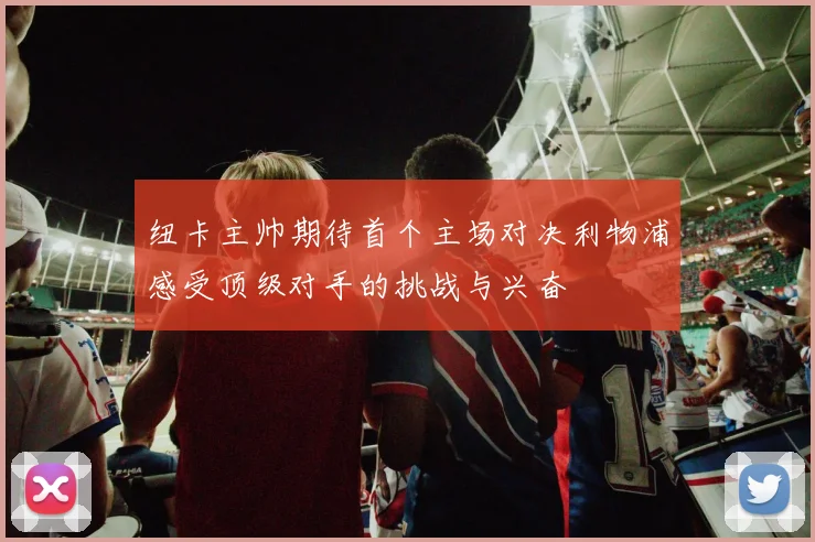 纽卡主帅期待首个主场对决利物浦感受顶级对手的挑战与兴奋
