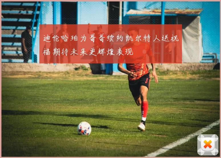 迪伦哈珀为哥哥续约凯尔特人送祝福期待未来更辉煌表现