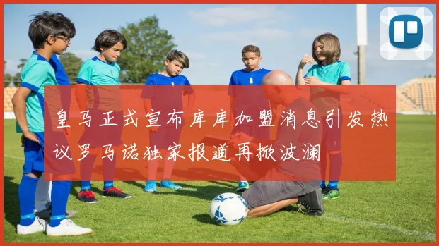 皇马正式宣布库库加盟消息引发热议罗马诺独家报道再掀波澜