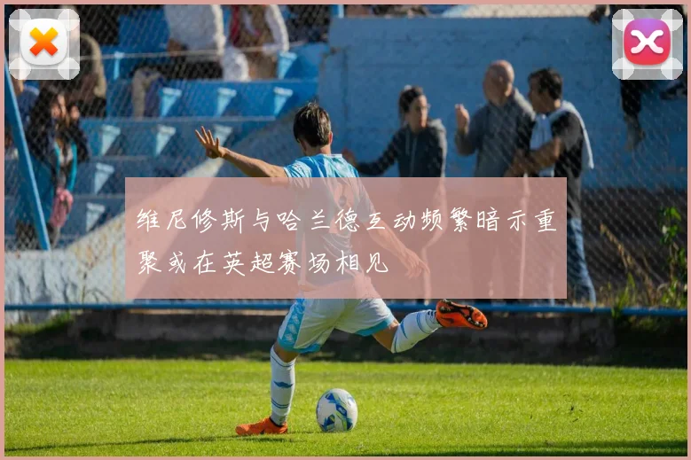 维尼修斯与哈兰德互动频繁暗示重聚或在英超赛场相见