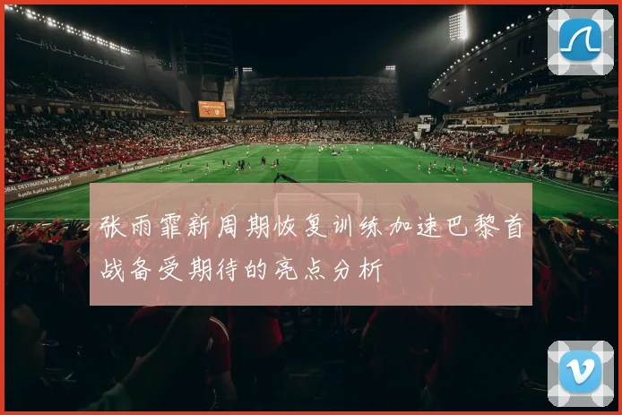 张雨霏新周期恢复训练加速巴黎首战备受期待的亮点分析