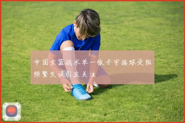 中国女篮战术单一张子宇接球受阻频繁失误引发关注