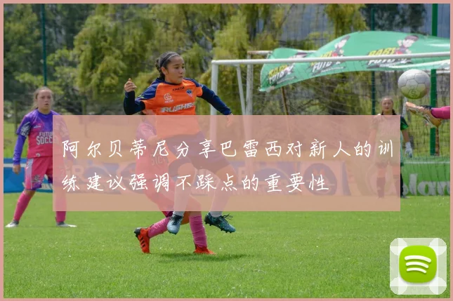 阿尔贝蒂尼分享巴雷西对新人的训练建议强调不踩点的重要性