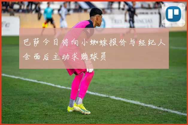 巴萨今日将向小蜘蛛报价与经纪人会面后主动求购球员