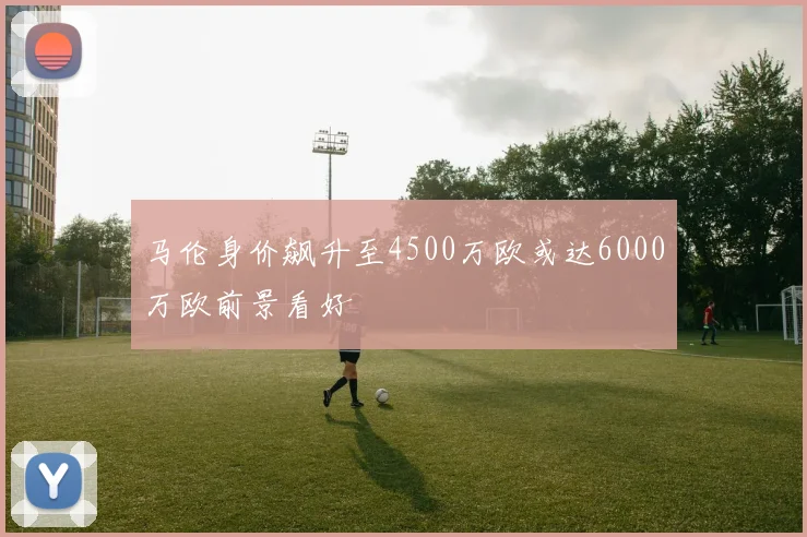 马伦身价飙升至4500万欧或达6000万欧前景看好