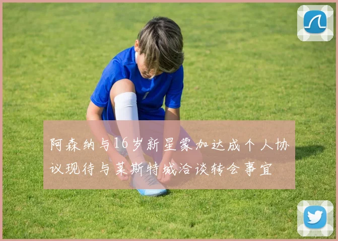 阿森纳与16岁新星蒙加达成个人协议现待与莱斯特城洽谈转会事宜