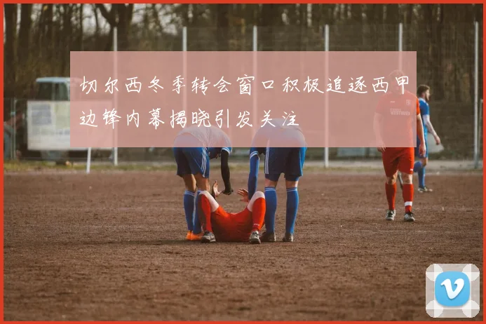 切尔西冬季转会窗口积极追逐西甲边锋内幕揭晓引发关注