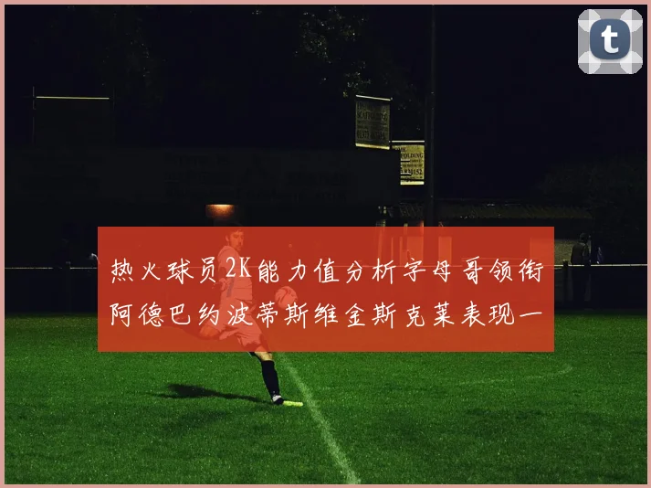 热火球员2K能力值分析字母哥领衔阿德巴约波蒂斯维金斯克莱表现一览