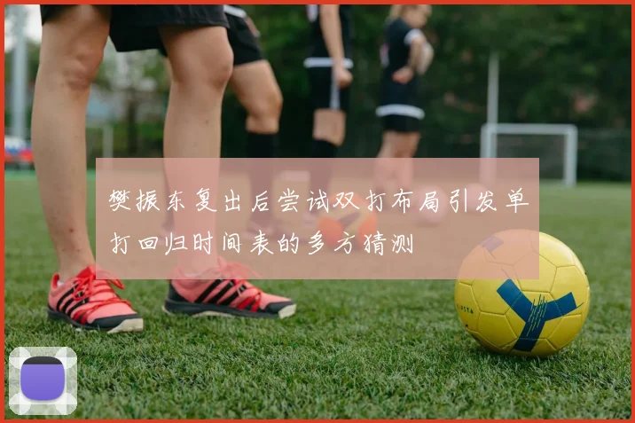 樊振东复出后尝试双打布局引发单打回归时间表的多方猜测