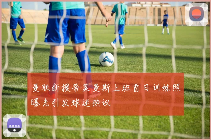 曼联新援蒂莱曼斯上班首日训练照曝光引发球迷热议
