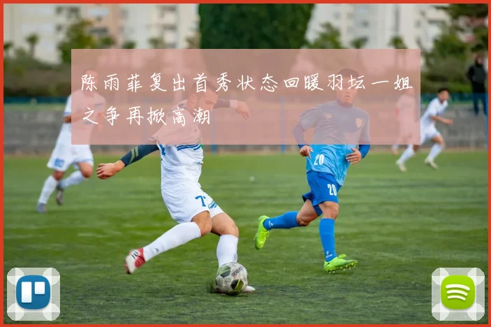 陈雨菲复出首秀状态回暖羽坛一姐之争再掀高潮